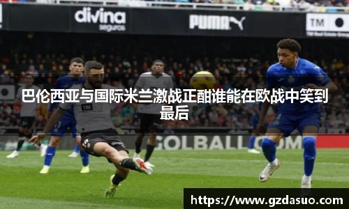 巴伦西亚与国际米兰激战正酣谁能在欧战中笑到最后