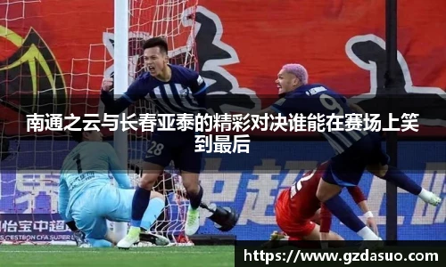 南通之云与长春亚泰的精彩对决谁能在赛场上笑到最后