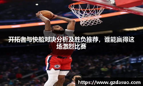 开拓者与快船对决分析及胜负推荐，谁能赢得这场激烈比赛