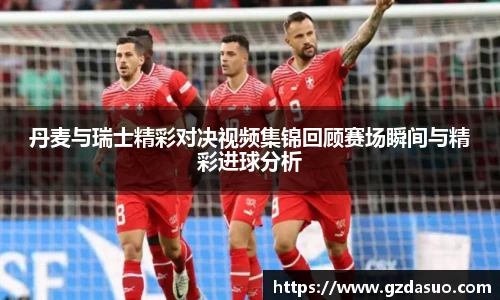 丹麦与瑞士精彩对决视频集锦回顾赛场瞬间与精彩进球分析